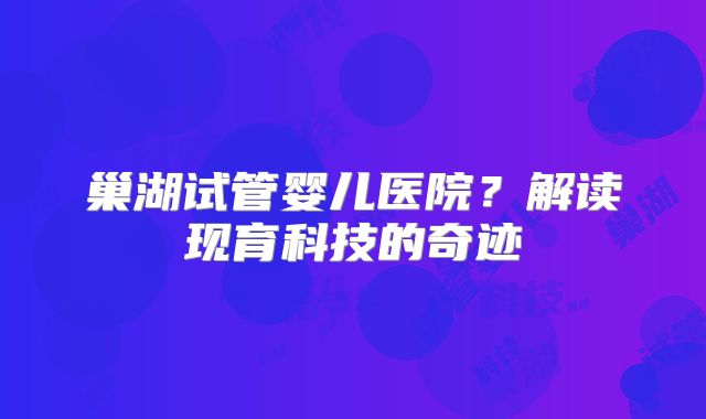 巢湖试管婴儿医院?解读现育科技的奇迹