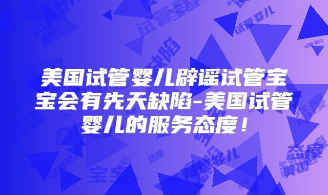 美国试管婴儿辟谣试管宝宝会有先天缺陷-美国试管婴儿的服务态度！