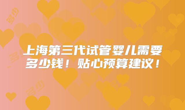 上海第三代试管婴儿需要多少钱!贴心预算建议!