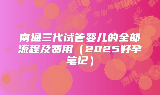 南通三代试管婴儿的全部流程及费用(2025好孕笔记)