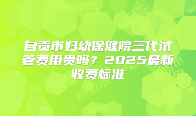 自贡市妇幼保健院三代试管费用贵吗？2025最新收费标准