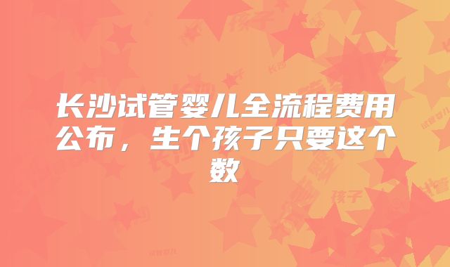 长沙试管婴儿全流程费用公布，生个孩子只要这个数