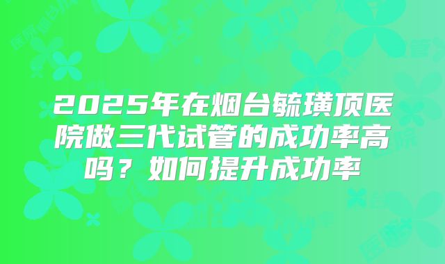2025年在烟台毓璜顶医院做三代试管的成功率高吗?如何提升成功率