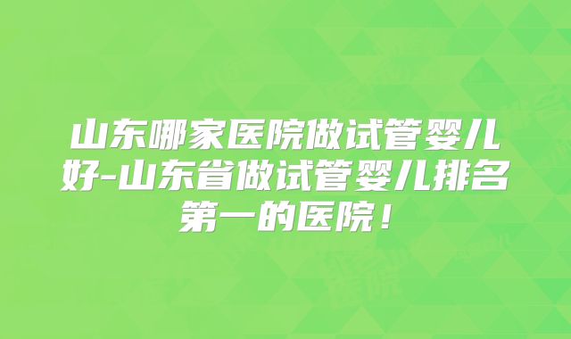 山东哪家医院做试管婴儿好-山东省做试管婴儿排名第一的医院！