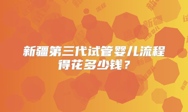 新疆第三代试管婴儿流程得花多少钱？