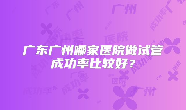 广东广州哪家医院做试管成功率比较好?