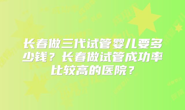 长春做三代试管婴儿要多少钱？长春做试管成功率比较高的医院？