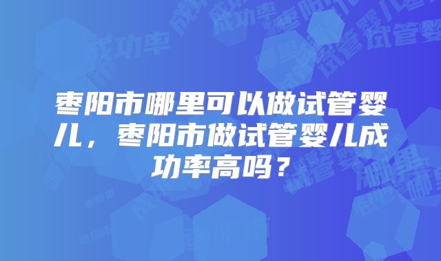 枣阳市哪里可以做试管婴儿,枣阳市做试管婴儿成功率高吗?