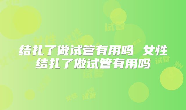 结扎了做试管有用吗 女性结扎了做试管有用吗