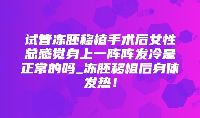 试管冻胚移植手术后女性总感觉身上一阵阵发冷是正常的吗_冻胚移植后身体发热!