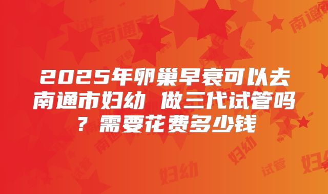 2025年卵巢早衰可以去南通市妇幼 做三代试管吗？需要花费多少钱