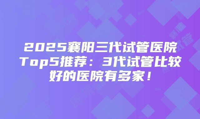 2025襄阳三代试管医院Top5推荐：3代试管比较好的医院有多家！