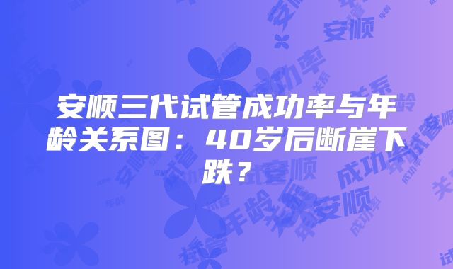 安顺三代试管成功率与年龄关系图：40岁后断崖下跌？
