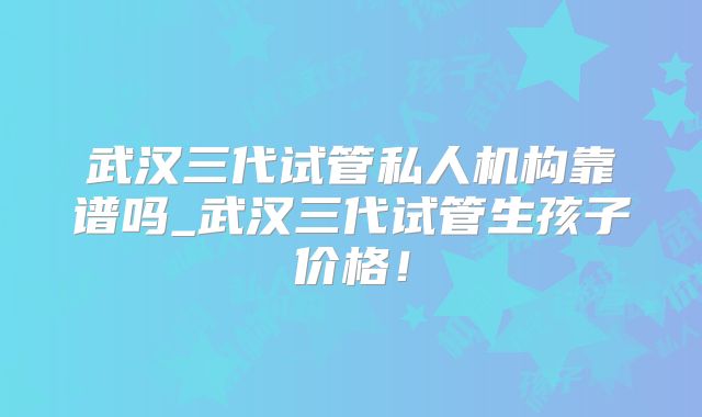 武汉三代试管私人机构靠谱吗_武汉三代试管生孩子价格！