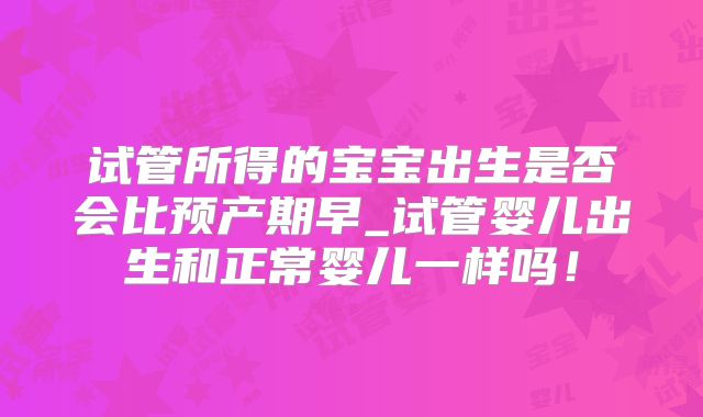试管所得的宝宝出生是否会比预产期早_试管婴儿出生和正常婴儿一样吗！