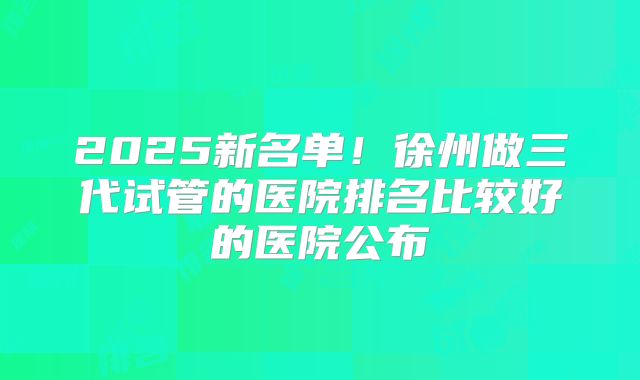 2025新名单！徐州做三代试管的医院排名比较好的医院公布