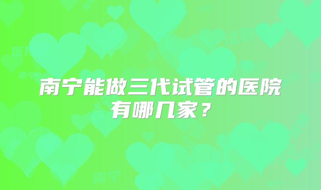 南宁能做三代试管的医院有哪几家？