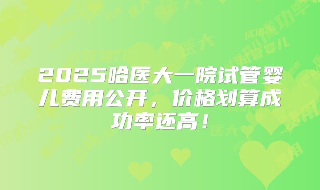 2025哈医大一院试管婴儿费用公开，价格划算成功率还高！