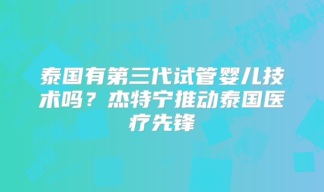 泰国有第三代试管婴儿技术吗？杰特宁推动泰国医疗先锋