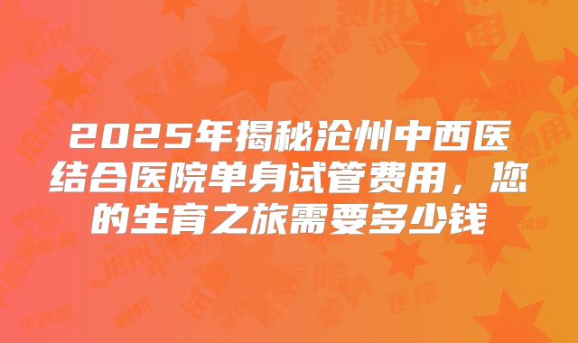 2025年揭秘沧州中西医结合医院单身试管费用,您的生育之旅需要多少钱
