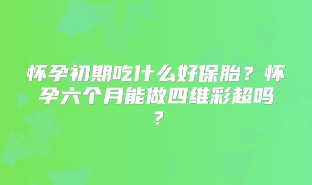 怀孕初期吃什么好保胎?怀孕六个月能做四维彩超吗?