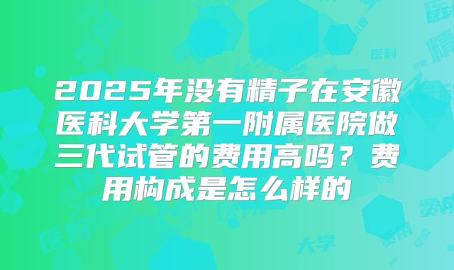 2025年没有精子在安徽医科大学第一附属医院做三代试管的费用高吗?费用构成是怎么样的