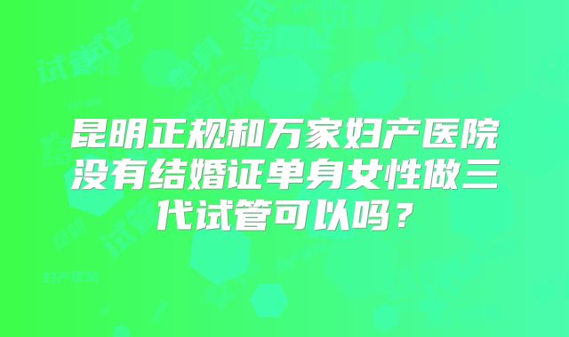 昆明正规和万家妇产医院没有结婚证单身女性做三代试管可以吗？