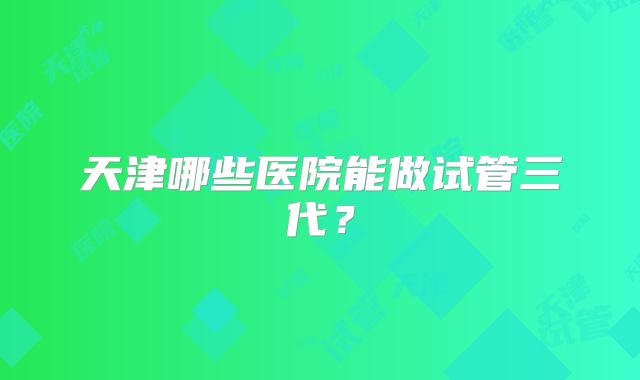 天津哪些医院能做试管三代？