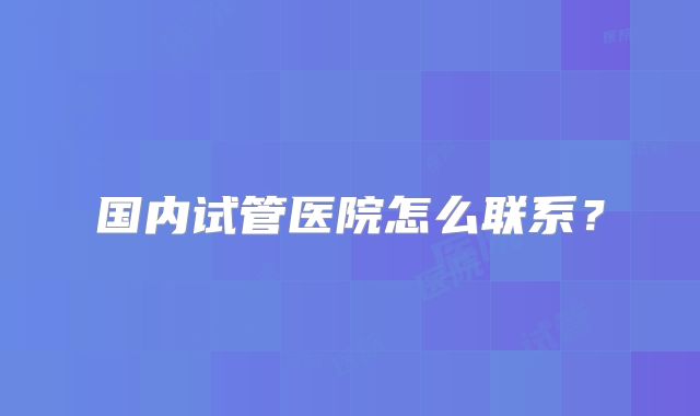 国内试管医院怎么联系？