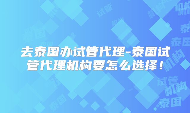 去泰国办试管代理-泰国试管代理机构要怎么选择！