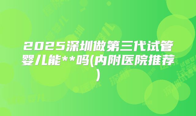 2025深圳做第三代试管婴儿能**吗(内附医院推荐)