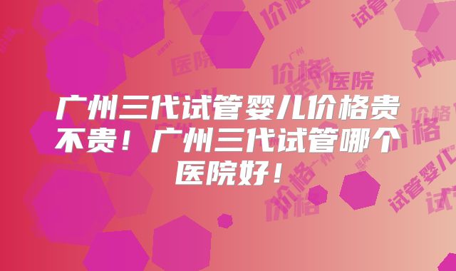 广州三代试管婴儿价格贵不贵！广州三代试管哪个医院好！