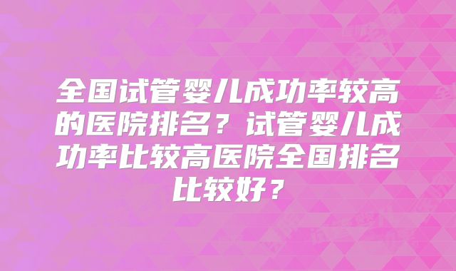 全国试管婴儿成功率较高的医院排名?试管婴儿成功率比较高医院全国排名比较好?