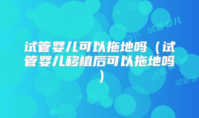 试管婴儿可以拖地吗(试管婴儿移植后可以拖地吗)