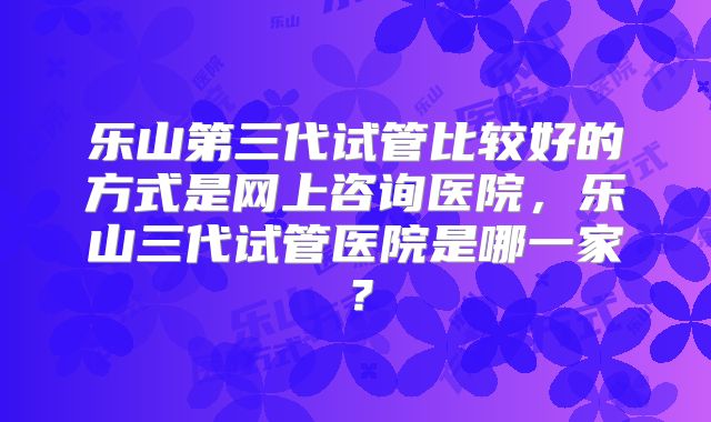 乐山第三代试管比较好的方式是网上咨询医院,乐山三代试管医院是哪一家?