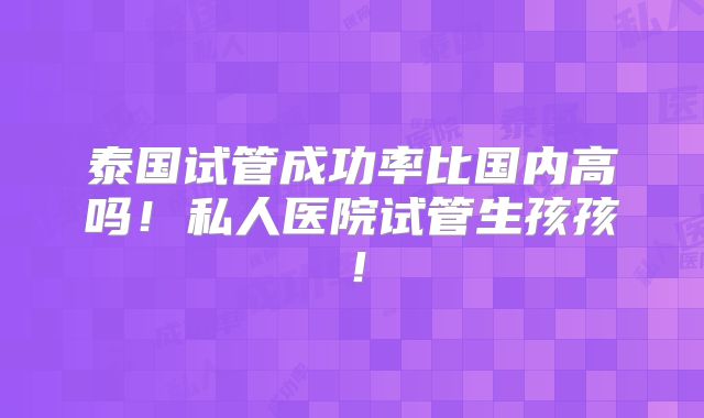 泰国试管成功率比国内高吗！私人医院试管生孩孩！