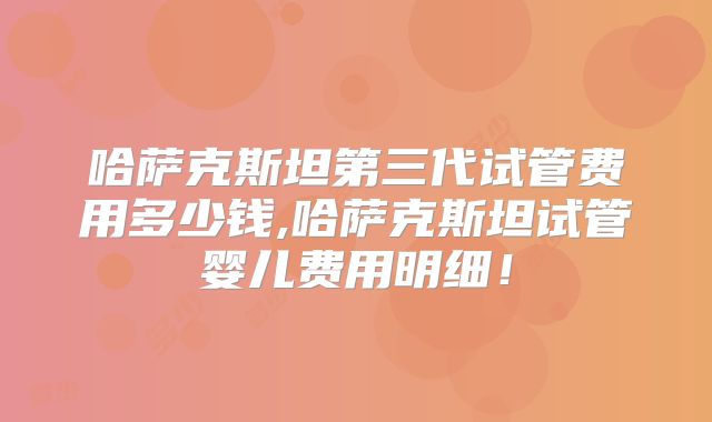 哈萨克斯坦第三代试管费用多少钱,哈萨克斯坦试管婴儿费用明细！