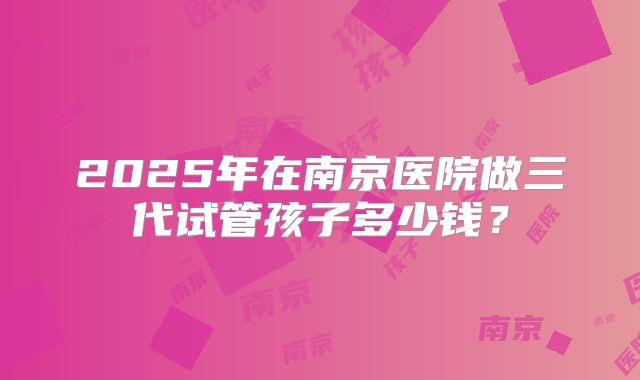 2025年在南京医院做三代试管孩子多少钱？