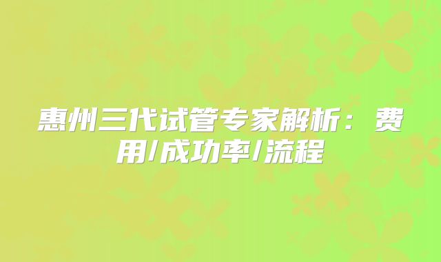惠州三代试管专家解析：费用/成功率/流程