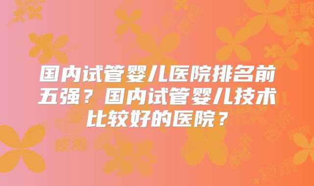 国内试管婴儿医院排名前五强？国内试管婴儿技术比较好的医院？