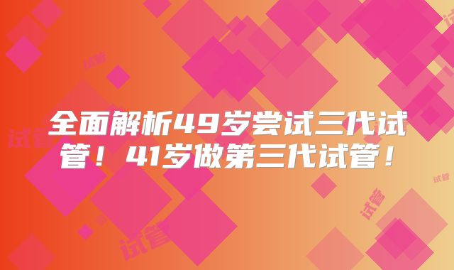 全面解析49岁尝试三代试管！41岁做第三代试管！