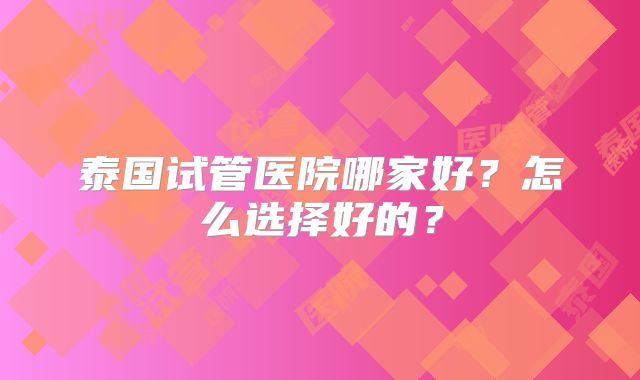 泰国试管医院哪家好？怎么选择好的？