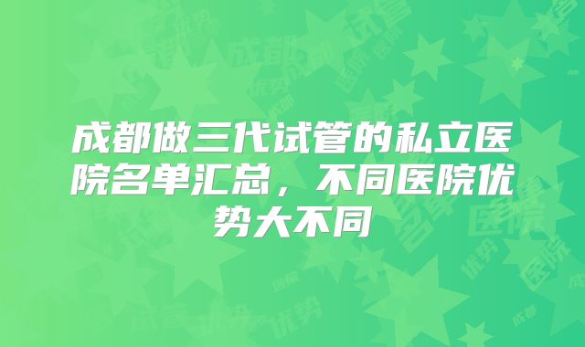 成都做三代试管的私立医院名单汇总，不同医院优势大不同