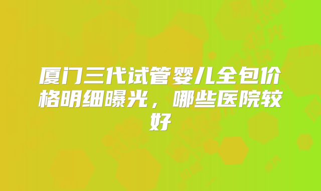 厦门三代试管婴儿全包价格明细曝光，哪些医院较好
