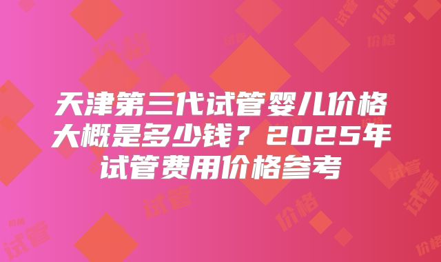 天津第三代试管婴儿价格大概是多少钱？2025年试管费用价格参考