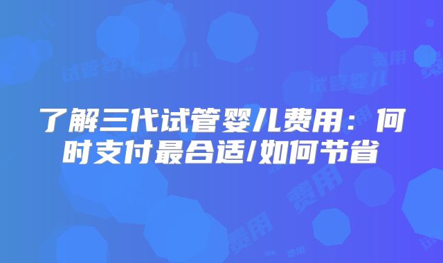 了解三代试管婴儿费用:何时支付最合适/如何节省