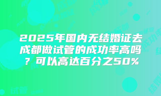 2025年国内无结婚证去成都做试管的成功率高吗?可以高达百分之50%