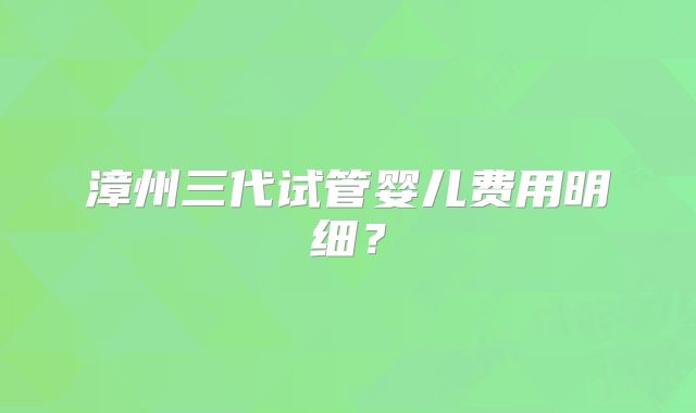 漳州三代试管婴儿费用明细？