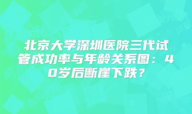 北京大学深圳医院三代试管成功率与年龄关系图：40岁后断崖下跌？