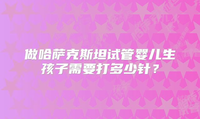 做哈萨克斯坦试管婴儿生孩子需要打多少针？